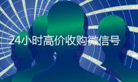 24小时高价收购微信号（24小时收购微信号说坑网）